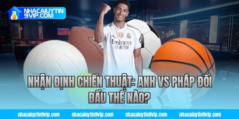 Nhận Định Chiến Thuật: Anh vs Pháp Đối Đầu Thế Nào?