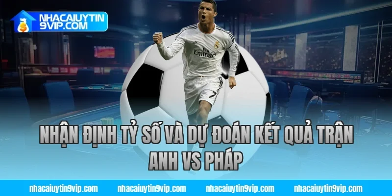Nhận Định Tỷ Số Và Dự Đoán Kết Quả Trận Anh vs Pháp